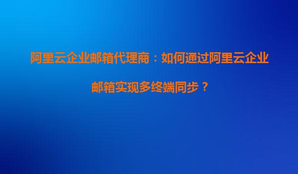 阿里云企业邮箱代理商：如何通过阿里云企业邮箱实现多终端同步？