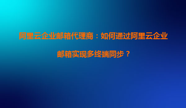 阿里云企业邮箱代理商：如何通过阿里云企业邮箱实现多终端同步？