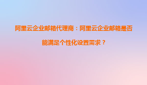阿里云企业邮箱代理商：阿里云企业邮箱是否能满足个性化设置需求？