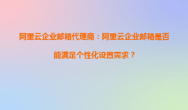 阿里云企业邮箱代理商：阿里云企业邮箱是否能满足个性化设置需求？