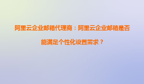 阿里云企业邮箱代理商：阿里云企业邮箱是否能满足个性化设置需求？