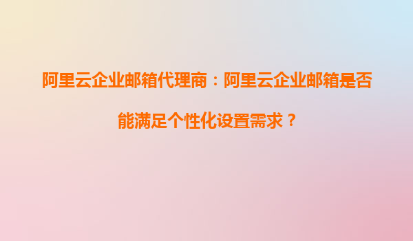 阿里云企业邮箱代理商：阿里云企业邮箱是否能满足个性化设置需求？