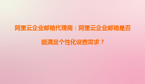 阿里云企业邮箱代理商：阿里云企业邮箱是否能满足个性化设置需求？