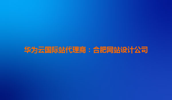 华为云国际站代理商：合肥网站设计公司