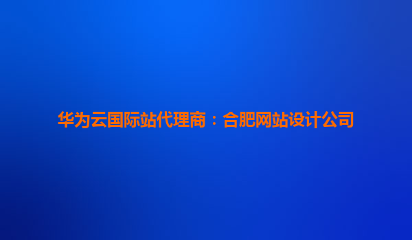 华为云国际站代理商：合肥网站设计公司