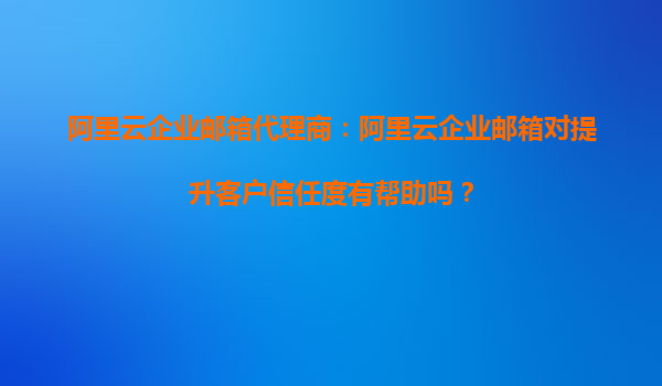 阿里云企业邮箱代理商：阿里云企业邮箱对提升客户信任度有帮助吗？