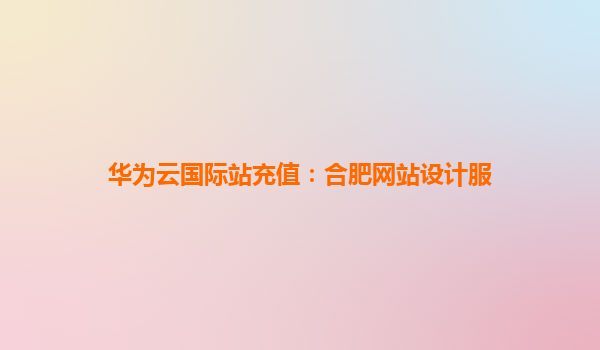 华为云国际站充值：合肥网站设计服