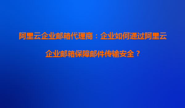 阿里云企业邮箱代理商：企业如何通过阿里云企业邮箱保障邮件传输安全？