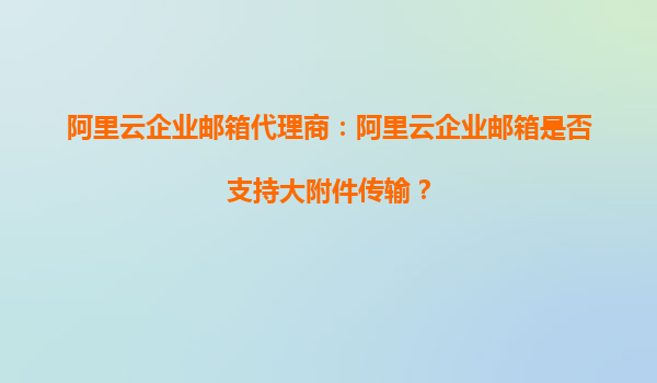 阿里云企业邮箱代理商：阿里云企业邮箱是否支持大附件传输？