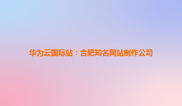 华为云国际站：合肥知名网站制作公司