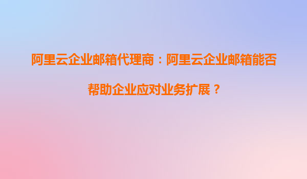阿里云企业邮箱代理商：阿里云企业邮箱能否帮助企业应对业务扩展？