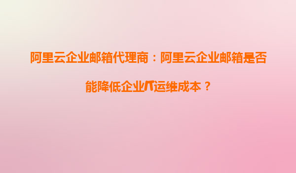 阿里云企业邮箱代理商：阿里云企业邮箱是否能降低企业IT运维成本？