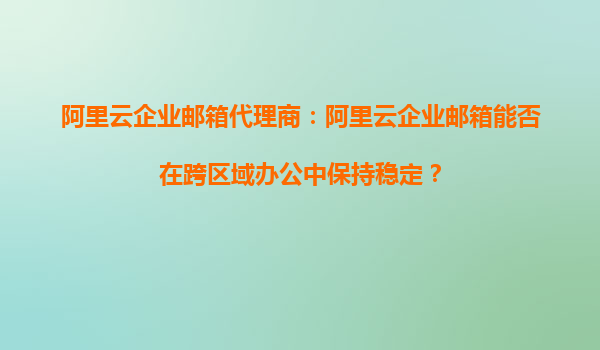 阿里云企业邮箱代理商：阿里云企业邮箱能否在跨区域办公中保持稳定？