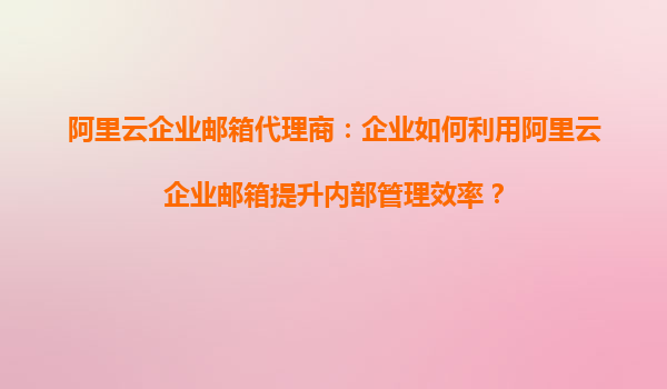 阿里云企业邮箱代理商：企业如何利用阿里云企业邮箱提升内部管理效率？