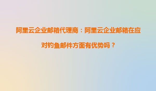阿里云企业邮箱代理商：阿里云企业邮箱在应对钓鱼邮件方面有优势吗？