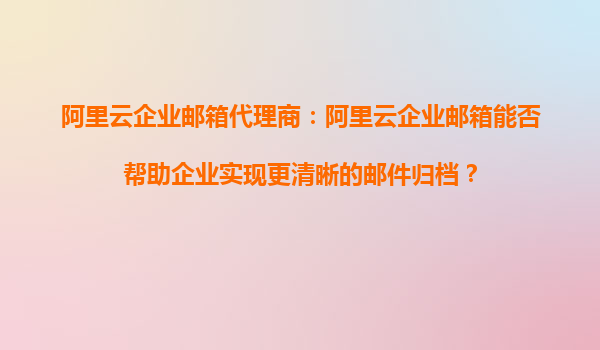 阿里云企业邮箱代理商：阿里云企业邮箱能否帮助企业实现更清晰的邮件归档？