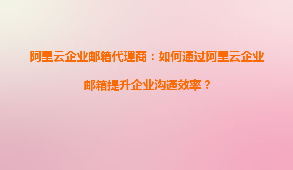 阿里云企业邮箱代理商：如何通过阿里云企业邮箱提升企业沟通效率？