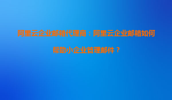 阿里云企业邮箱代理商：阿里云企业邮箱如何帮助小企业管理邮件？