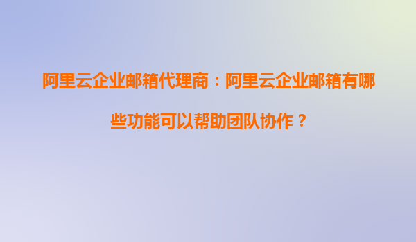 阿里云企业邮箱代理商：阿里云企业邮箱有哪些功能可以帮助团队协作？