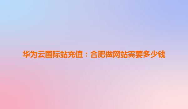 华为云国际站充值：合肥做网站需要多少钱