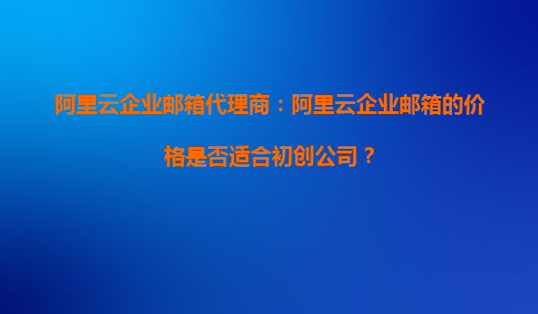 阿里云企业邮箱代理商：阿里云企业邮箱的价格是否适合初创公司？