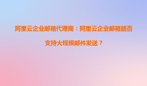 阿里云企业邮箱代理商：阿里云企业邮箱能否支持大规模邮件发送？