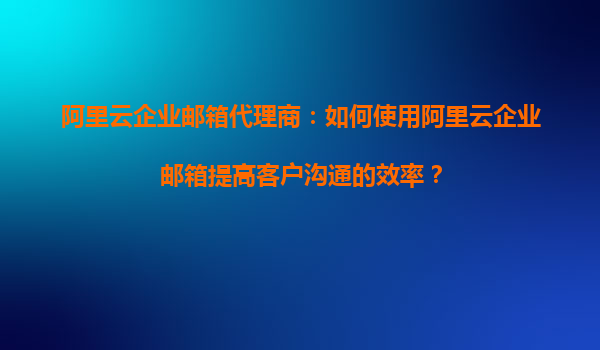 阿里云企业邮箱代理商：如何使用阿里云企业邮箱提高客户沟通的效率？