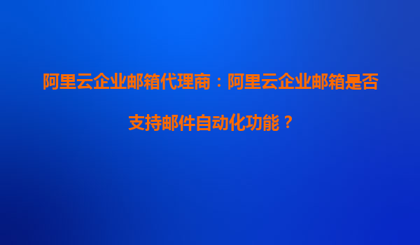 阿里云企业邮箱代理商：阿里云企业邮箱是否支持邮件自动化功能？