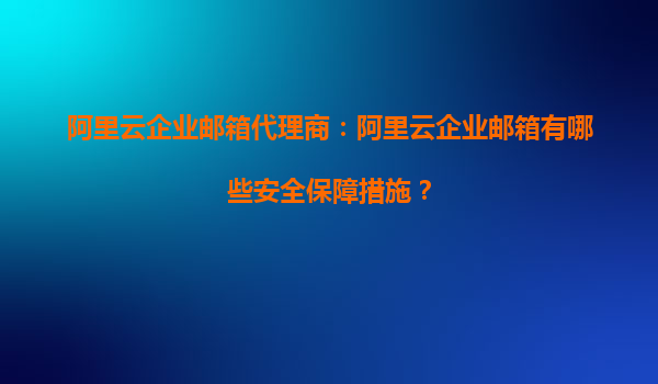 阿里云企业邮箱代理商：阿里云企业邮箱有哪些安全保障措施？