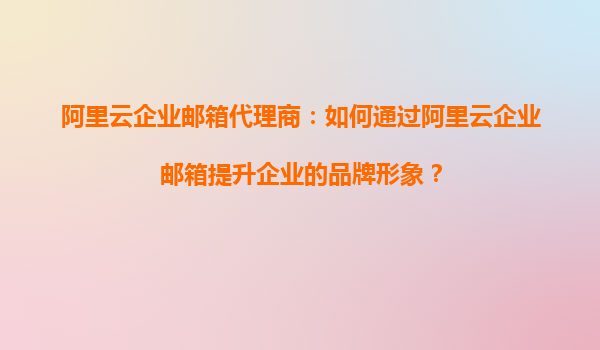 阿里云企业邮箱代理商：如何通过阿里云企业邮箱提升企业的品牌形象？