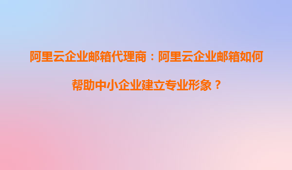 阿里云企业邮箱代理商：阿里云企业邮箱如何帮助中小企业建立专业形象？