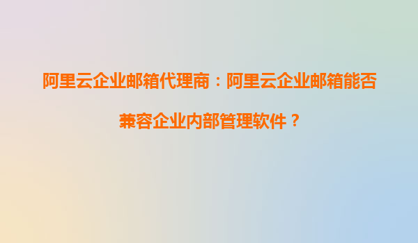 阿里云企业邮箱代理商：阿里云企业邮箱能否兼容企业内部管理软件？