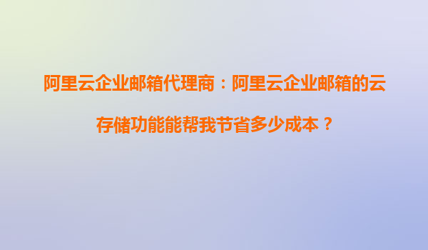 阿里云企业邮箱代理商：阿里云企业邮箱的云存储功能能帮我节省多少成本？