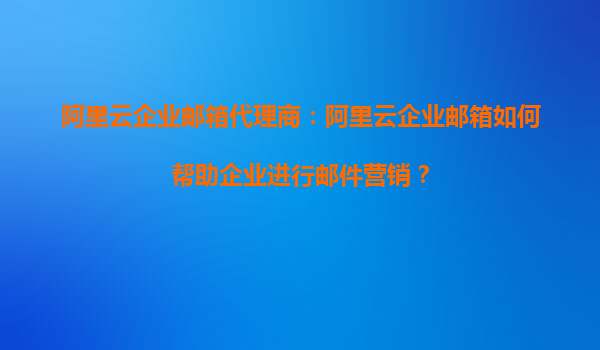 阿里云企业邮箱代理商：阿里云企业邮箱如何帮助企业进行邮件营销？