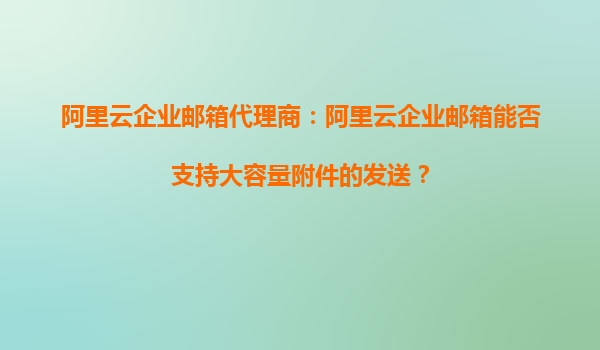 阿里云企业邮箱代理商：阿里云企业邮箱能否支持大容量附件的发送？