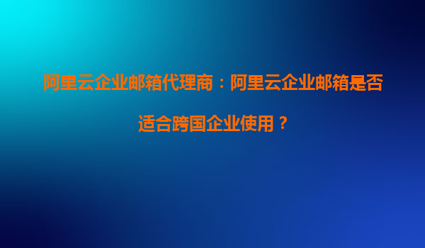阿里云企业邮箱代理商：阿里云企业邮箱是否适合跨国企业使用？