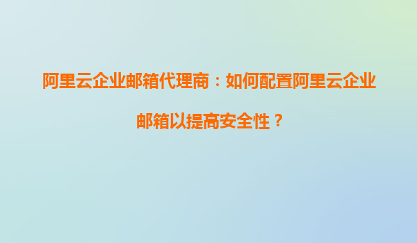 阿里云企业邮箱代理商：如何配置阿里云企业邮箱以提高安全性？