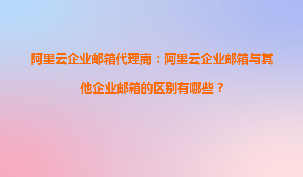 阿里云企业邮箱代理商：阿里云企业邮箱与其他企业邮箱的区别有哪些？