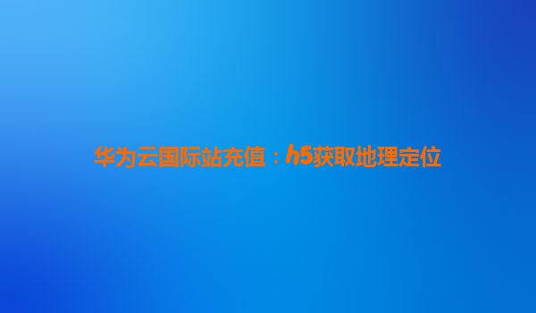 华为云国际站充值：h5获取地理定位