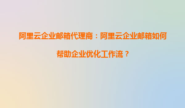 阿里云企业邮箱代理商：阿里云企业邮箱如何帮助企业优化工作流？