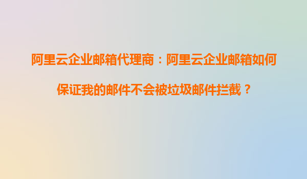 阿里云企业邮箱代理商：阿里云企业邮箱如何保证我的邮件不会被垃圾邮件拦截？