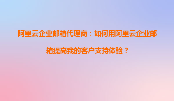 阿里云企业邮箱代理商：如何用阿里云企业邮箱提高我的客户支持体验？