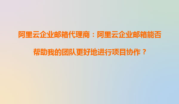 阿里云企业邮箱代理商：阿里云企业邮箱能否帮助我的团队更好地进行项目协作？