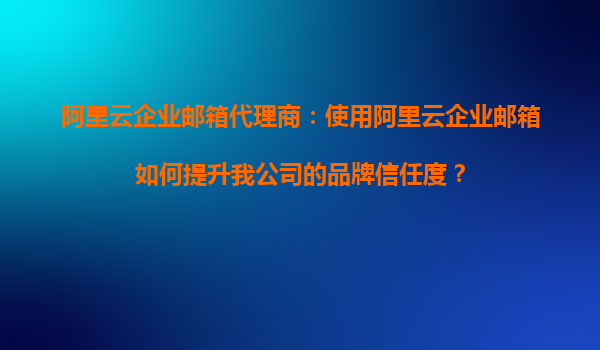 阿里云企业邮箱代理商：使用阿里云企业邮箱如何提升我公司的品牌信任度？