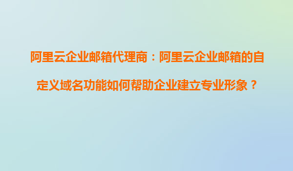 阿里云企业邮箱代理商：阿里云企业邮箱的自定义域名功能如何帮助企业建立专业形象？