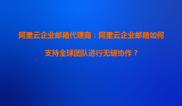 阿里云企业邮箱代理商：阿里云企业邮箱如何支持全球团队进行无缝协作？