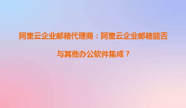 阿里云企业邮箱代理商：阿里云企业邮箱能否与其他办公软件集成？