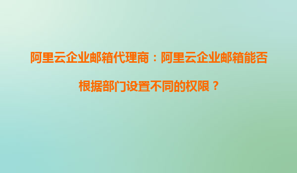 阿里云企业邮箱代理商：阿里云企业邮箱能否根据部门设置不同的权限？
