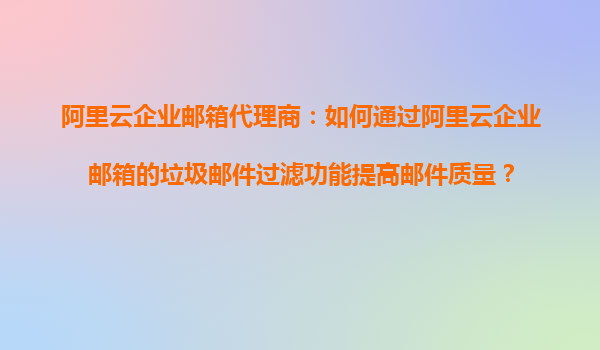 阿里云企业邮箱代理商：如何通过阿里云企业邮箱的垃圾邮件过滤功能提高邮件质量？