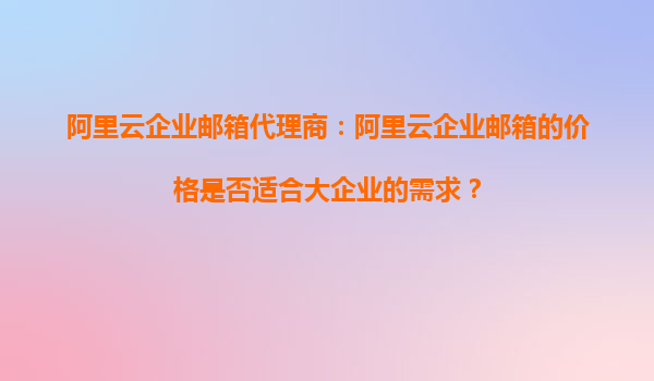 阿里云企业邮箱代理商：阿里云企业邮箱的价格是否适合大企业的需求？